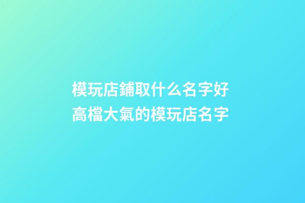 模玩店鋪取什么名字好 高檔大氣的模玩店名字-第1張-店鋪起名-玄機派